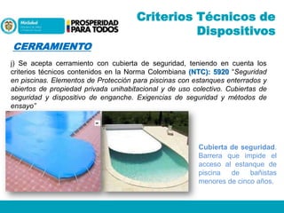 Criterios Técnicos de
Dispositivos
CERRAMIENTO
j) Se acepta cerramiento con cubierta de seguridad, teniendo en cuenta los
criterios técnicos contenidos en la Norma Colombiana (NTC): 5920 “Seguridad
en piscinas. Elementos de Protección para piscinas con estanques enterrados y
abiertos de propiedad privada unihabitacional y de uso colectivo. Cubiertas de
seguridad y dispositivo de enganche. Exigencias de seguridad y métodos de
ensayo”

Cubierta de seguridad.
Barrera que impide el
acceso al estanque de
piscina
de
bañistas
menores de cinco años.

 