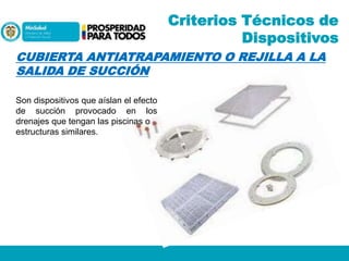 Criterios Técnicos de
Dispositivos
CUBIERTA ANTIATRAPAMIENTO O REJILLA A LA
SALIDA DE SUCCIÓN
Son dispositivos que aíslan el efecto
de succión provocado en los
drenajes que tengan las piscinas o
estructuras similares.

 