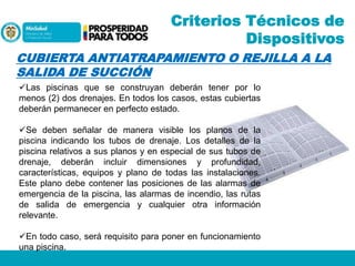 Criterios Técnicos de
Dispositivos
CUBIERTA ANTIATRAPAMIENTO O REJILLA A LA
SALIDA DE SUCCIÓN
Las piscinas que se construyan deberán tener por lo
menos (2) dos drenajes. En todos los casos, estas cubiertas
deberán permanecer en perfecto estado.

Se deben señalar de manera visible los planos de la
piscina indicando los tubos de drenaje. Los detalles de la
piscina relativos a sus planos y en especial de sus tubos de
drenaje, deberán incluir dimensiones y profundidad,
características, equipos y plano de todas las instalaciones.
Este plano debe contener las posiciones de las alarmas de
emergencia de la piscina, las alarmas de incendio, las rutas
de salida de emergencia y cualquier otra información
relevante.
En todo caso, será requisito para poner en funcionamiento
una piscina.

 