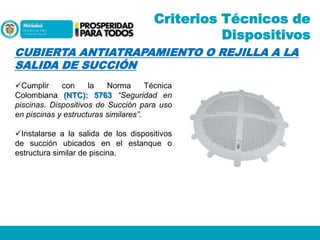 Criterios Técnicos de
Dispositivos
CUBIERTA ANTIATRAPAMIENTO O REJILLA A LA
SALIDA DE SUCCIÓN
Cumplir
con
la
Norma
Técnica
Colombiana (NTC): 5763 “Seguridad en
piscinas. Dispositivos de Succión para uso
en piscinas y estructuras similares”.
Instalarse a la salida de los dispositivos
de succión ubicados en el estanque o
estructura similar de piscina.

 