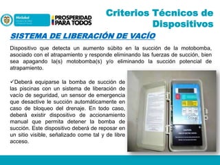 Criterios Técnicos de
Dispositivos
SISTEMA DE LIBERACIÓN DE VACÍO
Dispositivo que detecta un aumento súbito en la succión de la motobomba,
asociado con el atrapamiento y responde eliminando las fuerzas de succión, bien
sea apagando la(s) motobomba(s) y/o eliminando la succión potencial de
atrapamiento.

Deberá equiparse la bomba de succión de
las piscinas con un sistema de liberación de
vacío de seguridad, un sensor de emergencia
que desactive le succión automáticamente en
caso de bloqueo del drenaje. En todo caso,
deberá existir dispositivo de accionamiento
manual que permita detener la bomba de
succión. Este dispositivo deberá de reposar en
un sitio visible, señalizado come tal y de libre
acceso.

 