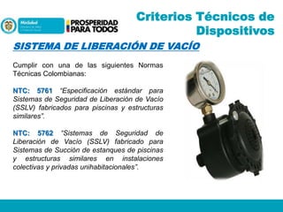 Criterios Técnicos de
Dispositivos
SISTEMA DE LIBERACIÓN DE VACÍO
Cumplir con una de las siguientes Normas
Técnicas Colombianas:
NTC: 5761 “Especificación estándar para
Sistemas de Seguridad de Liberación de Vacío
(SSLV) fabricados para piscinas y estructuras
similares”.
NTC: 5762 “Sistemas de Seguridad de
Liberación de Vacío (SSLV) fabricado para
Sistemas de Succión de estanques de piscinas
y estructuras similares en instalaciones
colectivas y privadas unihabitacionales”.

 