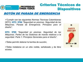 Criterios Técnicos de
Dispositivos
BOTÓN DE PARADA DE EMERGENCIA
Cumplir con las siguientes Normas Técnicas Colombianas
(NTC): NTC: 5764 “Seguridad en piscinas. Seguridad de las
Máquinas. Parada de Emergencia. Principios para el
diseño”.
NTC: 5765 “Seguridad en piscinas. Seguridad de las
Máquinas. Partes de los Sistemas de mando relativas a la
seguridad. Parte 1: Principios Generales para el diseño”.
Debe permitir detener la bomba de succión;
Debe instalarse en un sitio visible, señalizado y de libre
acceso.

 