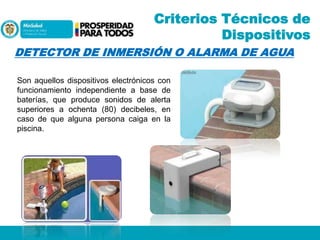 Criterios Técnicos de
Dispositivos
DETECTOR DE INMERSIÓN O ALARMA DE AGUA
Son aquellos dispositivos electrónicos con
funcionamiento independiente a base de
baterías, que produce sonidos de alerta
superiores a ochenta (80) decibeles, en
caso de que alguna persona caiga en la
piscina.

 