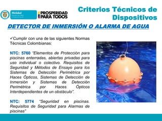Criterios Técnicos de
Dispositivos
DETECTOR DE INMERSIÓN O ALARMA DE AGUA
Cumplir con una de las siguientes Normas
Técnicas Colombianas:
NTC: 5760 “Elementos de Protección para
piscinas enterradas, abiertas privadas para
uso individual o colectivo. Requisitos de
Seguridad y Métodos de Ensayo para los
Sistemas de Detección Perimétrica por
Haces Ópticos, Sistemas de Detección de
Inmersión y Sistemas de Detección
Perimétrica
por
Haces
Ópticos
Interdependientes de un obstáculo”.
NTC: 5774 “Seguridad en piscinas.
Requisitos de Seguridad para Alarmas de
piscinas”

 