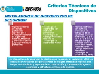 Criterios Técnicos de
Dispositivos
INSTALADORES DE DISPOSITIVOS DE
SEGURIDAD
• Ingeniero eléctrico
con tarjeta
profesional,
expedida por el
Consejo Profesional
de Ingenierías
Eléctrica, Mecánica
y profesiones afines
(Copnia) y matrícula
profesional.

• Tecnólogo en
electricidad con
matrícula
profesional
expedida por el
Consejo Profesional
Nacional de
Tecnólogos en
electricidad (Conte)

• Técnico electricista
con matrícula
profesional en
cualquiera de las
siguientes clases de
matrículas: TE–3 o
TE–4 o TE–5 o TE–6
o la que abarque
todos los títulos de
clases aquí citados,
expedida por el
Consejo Profesional
Nacional de
Tecnólogos en
Electricidad (Conte)

Los dispositivos de seguridad de piscinas que no requieran instalación eléctrica
deberán ser instalados por profesionales con tarjeta profesional vigente, que
tengan conocimiento y experiencia en construcción y tratamiento de agua en
estanques y estructuras similares de piscinas.

 