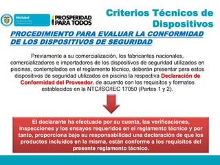 Criterios Técnicos de
Dispositivos

PROCEDIMIENTO PARA EVALUAR LA CONFORMIDAD
DE LOS DISPOSITIVOS DE SEGURIDAD

Previamente a su comercialización, los fabricantes nacionales,
comercializadores e importadores de los dispositivos de seguridad utilizados en
piscinas, contemplados en el reglamento técnico, deberán presentar para estos
dispositivos de seguridad utilizados en piscina la respectiva Declaración de
Conformidad del Proveedor, de acuerdo con los requisitos y formatos
establecidos en la NTC/ISO/IEC 17050 (Partes 1 y 2).

El declarante ha efectuado por su cuenta, las verificaciones,
inspecciones y los ensayos requeridos en el reglamento técnico y por
tanto, proporciona bajo su responsabilidad una declaración de que los
productos incluidos en la misma, están conforme a los requisitos del
presente reglamento técnico.

 