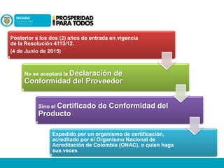 Posterior a los dos (2) años de entrada en vigencia
de la Resolución 4113/12.
(4 de Junio de 2015)

No se aceptará la Declaración

de
Conformidad del Proveedor
Sino el Certificado

de Conformidad del

Producto
Expedido por un organismo de certificación,
acreditado por el Organismo Nacional de
Acreditación de Colombia (ONAC), o quien haga
sus veces

 