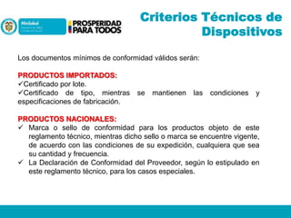Criterios Técnicos de
Dispositivos
Los documentos mínimos de conformidad válidos serán:
PRODUCTOS IMPORTADOS:
Certificado por lote.
Certificado de tipo, mientras
especificaciones de fabricación.

se

mantienen

las

condiciones

y

PRODUCTOS NACIONALES:
 Marca o sello de conformidad para los productos objeto de este
reglamento técnico, mientras dicho sello o marca se encuentre vigente,
de acuerdo con las condiciones de su expedición, cualquiera que sea
su cantidad y frecuencia.
 La Declaración de Conformidad del Proveedor, según lo estipulado en
este reglamento técnico, para los casos especiales.

 