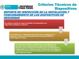 Criterios Técnicos de
Dispositivos

REPORTE DE INSPECCIÓN DE LA INSTALACIÓN Y
FUNCIONAMIENTO DE LOS DISPOSITIVOS DE
SEGURIDAD
Se obtiene cuando se hayan instalado los dispositivos de
seguridad utilizados en piscina,

Es emitido por un Organismo de Inspección acreditado por el
Organismo Nacional de Acreditación de Colombia (ONAC) o
quien haga sus veces.

De requerirse ensayos, inspecciones o la realización de
muestreo de los dispositivos de seguridad utilizados en
piscinas, estos se harán de acuerdo con los procedimientos
establecidos por el Organismo de Certificación acreditado por
el Organismo Nacional de Acreditación de Colombia (ONAC), o
quien haga sus veces.

 