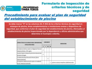 Formulario de inspección de
criterios técnicos y de
seguridad

Procedimiento para evaluar el plan de seguridad
del establecimiento de piscina
Se debe marcar “X” en las columnas (SI, P, NO) de los criterios técnicos de seguridad en
estanque de piscina, áreas complementarias e instalaciones anexas y dispositivos de
seguridad, que conforman el plan de seguridad del establecimiento de piscina, efectuados al
establecimiento de piscina inspeccionado por la dependencia u oficina administrativa que
determine el municipio o distrito.

 