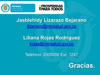 Jasblehidy Lizarazo Bejarano
jlizarazo@minsalud.gov.co

Liliana Rojas Rodríguez
lrojas@minsalud.gov.co
Teléfono: 3305000 Ext: 1247

Gracias.

 