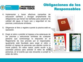 Obligaciones de los
Responsables
4. Implementar y hacer efectivas campañas de
educación sanitaria y divulgar ampliamente las
obligaciones que tienen los bañistas para preservar la
calidad del agua. el buen uso y seguridad en las
piscinas y estructuras similares.
5. Diligenciar el libro o registro cuando la piscina esté en
operación.

6. Exigir el retiro o prohibir el ingreso a los estanques de
las piscinas y estructuras similares de cualquier
persona que contravenga lo dispuesto en el
Reglamento de Uso previsto por el responsable;
igualmente está facultado para exigir el retiro o
prohibir el ingreso de personas que atenten contra la
moral pública. En estos casos, podrá acudir a la
autoridad policiva para solicitar el retiro de estas
personas, en el evento que sea renuente a cumplir la
orden de retiro.

 