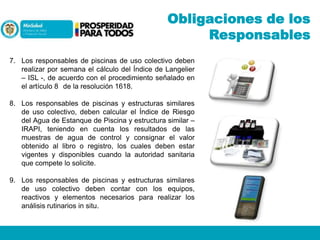 Obligaciones de los
Responsables
7. Los responsables de piscinas de uso colectivo deben
realizar por semana el cálculo del Índice de Langelier
– ISL -, de acuerdo con el procedimiento señalado en
el artículo 8 de la resolución 1618.

8. Los responsables de piscinas y estructuras similares
de uso colectivo, deben calcular el Índice de Riesgo
del Agua de Estanque de Piscina y estructura similar –
IRAPI, teniendo en cuenta los resultados de las
muestras de agua de control y consignar el valor
obtenido al libro o registro, los cuales deben estar
vigentes y disponibles cuando la autoridad sanitaria
que compete lo solicite.
9. Los responsables de piscinas y estructuras similares
de uso colectivo deben contar con los equipos,
reactivos y elementos necesarios para realizar los
análisis rutinarios in situ.

 