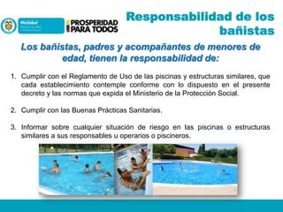 Responsabilidad de los
bañistas
Los bañistas, padres y acompañantes de menores de
edad, tienen la responsabilidad de:
1. Cumplir con el Reglamento de Uso de las piscinas y estructuras similares, que
cada establecimiento contemple conforme con lo dispuesto en el presente
decreto y las normas que expida el Ministerio de la Protección Social.
2. Cumplir con las Buenas Prácticas Sanitarias.
3. Informar sobre cualquier situación de riesgo en las piscinas o estructuras
similares a sus responsables u operarios o piscineros.

 