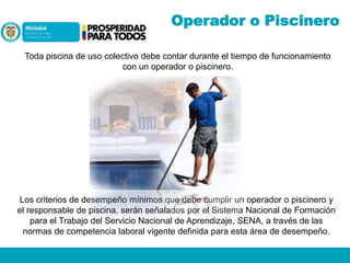 Operador o Piscinero
Toda piscina de uso colectivo debe contar durante el tiempo de funcionamiento
con un operador o piscinero.

Los criterios de desempeño mínimos que debe cumplir un operador o piscinero y
el responsable de piscina, serán señalados por el Sistema Nacional de Formación
para el Trabajo del Servicio Nacional de Aprendizaje, SENA, a través de las
normas de competencia laboral vigente definida para esta área de desempeño.

 