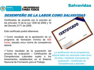Salvavidas
DESEMPEÑO DE LA LABOR COMO SALVAVIDAS
Certificadas de acuerdo con lo previsto en
los artículos 14 de la Ley 1209 de 2008 y 10
del Decreto 2171 de 2009.
Este certificado podrá obtenerse:
 Como resultado de la aprobación de un
programa de formación mínima de 600
horas, basado enLa norma de competencia
laboral.

 Como resultado de la superación del
La certificación de la competencia
proceso de evaluación – Certificación de
laboral debe ser renovada cada cinco
Competencias Laborales sujeto a los
(5) años, mediante el proceso de
lineamientos establecidos en el Sistema
evaluación - Certificado de
Nacional de Formación para el Trabajo.
Competencias Laborales.

 