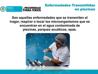 Enfermedades Transmitidas
en piscinas
Son aquellas enfermedades que se transmiten al
tragar, respirar o tocar los microorganismos que se
encuentran en el agua contaminada de
piscinas, parques acuáticos, spas.

 