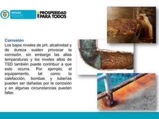 Corrosión
Los bajos niveles de pH, alcalinidad y
de dureza suelen provocar la
corrosión, sin embargo las altas
temperaturas y los niveles altos de
TSD también puede contribuir a que
esto ocurra. Por ejemplo, el
equipamiento,
tal
como
la
calefacción, bombas y tuberías
pueden ser dañadas por la corrosión
y en algunas circunstancias pueden
fallar.

 
