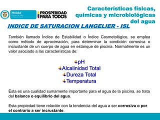 Características físicas,
químicas y microbiológicas
del agua

INDICE DE SATURACION LANGELIER - ISL

También llamado Índice de Estabilidad o Índice Cosmetológico, se emplea
como método de aproximación, para determinar la condición corrosiva o
incrustante de un cuerpo de agua en estanque de piscina. Normalmente es un
valor asociado a las características de:

pH
Alcalinidad Total
Dureza Total
Temperatura
Ésta es una cualidad sumamente importante para el agua de la piscina, se trata
del balance o equilibrio del agua.
Esta propiedad tiene relación con la tendencia del agua a ser corrosiva o por
el contrario a ser incrustante.

 