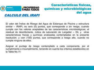 CALCULO DEL IRAPI

Características físicas,
químicas y microbiológicas
del agua

El valor del Índice de Riesgo del Agua de Estanque de Piscina y estructura
similar – IRAPI, es cero (0) puntos, que corresponde a sin riesgo, cuando
cumple con los valores aceptables de las características microbiológicas, el
residual de desinfectante, índice de saturación de Langelier – ISL y otras
características físicas y químicas analizadas contempladas en la presente
resolución; y cien (100) puntos, que corresponde a riesgo alto, cuando no
cumple ninguno de ellos.

Asignar el puntaje de riesgo contemplado a cada componente, por el
cumplimiento o incumplimiento, teniendo en cuenta los criterios establecidos en
la Tabla No.11:

 