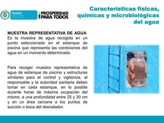 Características físicas,
químicas y microbiológicas
del agua
MUESTRA REPRESENTATIVA DE AGUA:
Es la muestra de agua recogida en un
punto seleccionado en el estanque de
piscina que representa las condiciones del
agua en un momento determinado.

Para recoger muestra representativa de
agua de estanque de piscina y estructuras
similares para el control y vigilancia, el
responsable y la autoridad sanitaria deben
tomar en cada estanque, en lo posible
durante horas de máxima ocupación del
mismo, a una profundidad entre 25 y 30 cm
y en un área cercana a los puntos de
succión o boca del desnatador.

 