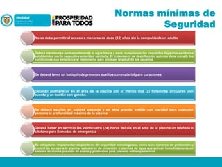Normas mínimas de
Seguridad
No se debe permitir el acceso a menores de doce (12) años sin la compañía de un adulto

Deberá mantenerse permanentemente el agua limpia y sana, cumpliendo los .requisitos higiénico-sanitarios
establecidos por la respectiva autoridad sanitaria. El tratamiento de desinfección química debe cumplir las
condiciones que establezca el reglamento para proteger la salud de los usuarios

Se deberá tener un botiquín de primeros auxilios con material para curaciones

Deberán permanecer en el área de la piscina por lo menos dos (2) flotadores circulares con
cuerda y un bastón con gancho

Se deberá escribir en colores vistosos y en letra grande, visible con claridad para cualquier
persona la profundidad máxima de la piscina

Deberá haber en servicio las veinticuatro (24) horas del día en el sitio de la piscina un teléfono o
citofono para llamadas de emergencia

Es obligatorio implementar dispositivos de seguridad homologados, como son: barreras de protección y
control de acceso a la piscina, detectores de inmersión o alarmas de agua que activen inmediatamente un
sistema de alarma provisto de sirena y protección para prevenir entrampamientos

 