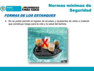 Normas mínimas de
Seguridad
FORMAS DE LOS ESTANQUES
4. No se podrá permitir el ingreso de envases y recipientes de vidrio o material
que constituya riesgo para la vida y la salud del bañista.

X

 