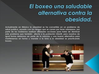 Actualmente en México la obesidad se ha convertido en un problema de 
salud publica, aunado con los riesgos que se corren por tener sobrepeso, por 
parte de los Gobiernos realizan diferentes acciones para tratar de disminuir 
este problema que también afecta a la población infantil, pero nosotros de 
igual forma debemos ser parte de la solución y una buena alternativa para 
mantenernos en forma y mandar a la lona a la obesidad es practicando 
boxeo. 
 