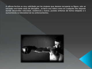 A ultimas fechas es muy solicitado por las mujeres que desean recuperar su figura, solo se 
necesita una fuerte dosis de disciplina , se lleva una rutina como en cualquier otro deporte 
donde desarrollas velocidad, resistencia y fuerza, puedes entrenar de forma relajada e ir 
aumentando la intensidad de los entrenamientos. 
 