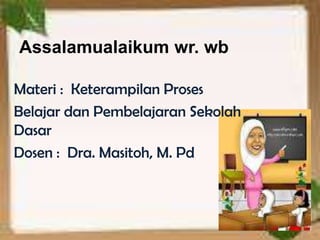 Assalamualaikum wr. wb

Materi : Keterampilan Proses
Belajar dan Pembelajaran Sekolah
Dasar
Dosen : Dra. Masitoh, M. Pd
 