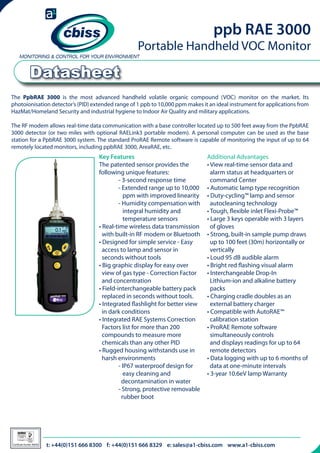 ppb RAE 3000

Portable Handheld VOC Monitor

Datasheet
The PpbRAE 3000 is the most advanced handheld volatile organic compound (VOC) monitor on the market. Its
photoionisation detector’s (PID) extended range of 1 ppb to 10,000 ppm makes it an ideal instrument for applications from
HazMat/Homeland Security and industrial hygiene to Indoor Air Quality and military applications.
The RF modem allows real-time data communication with a base controller located up to 500 feet away from the PpbRAE
3000 detector (or two miles with optional RAELink3 portable modem). A personal computer can be used as the base
station for a PpbRAE 3000 system. The standard ProRAE Remote software is capable of monitoring the input of up to 64
remotely located monitors, including ppbRAE 3000, AreaRAE, etc.

Key Features
The patented sensor provides the
following unique features:
	
- 3-second response time
	
- Extended range up to 10,000 	
	
ppm with improved linearity
	
- Humidity compensation with
	
integral humidity and
	
temperature sensors
• Real-time wireless data transmission 	
with built-in RF modem or Bluetooth
• Designed for simple service - Easy
access to lamp and sensor in	
	
seconds without tools
• Big graphic display for easy over	 	
view of gas type - Correction Factor
and concentration
• Field-interchangeable battery pack
replaced in seconds without tools.
• Integrated flashlight for better view 	
in dark conditions
• Integrated RAE Systems Correction
Factors list for more than 200 	
	
compounds to measure more 		
chemicals than any other PID
• Rugged housing withstands use in
harsh environments
	
- IP67 waterproof design for 		
	
easy cleaning and
	
decontamination in water
	
- Strong, protective removable
	
rubber boot

Additional Advantages
• View real-time sensor data and 	 	
alarm status at headquarters or 	
	
command Center
• Automatic lamp type recognition
• Duty-cycling™ lamp and sensor 	 	
autocleaning technology
• Tough, flexible inlet Flexi-Probe™
• Large 3 keys operable with 3 layers
of gloves
• Strong, built-in sample pump draws 	
up to 100 feet (30m) horizontally or 	
vertically
• Loud 95 dB audible alarm
• Bright red flashing visual alarm
• Interchangeable Drop-In
Lithium-ion and alkaline battery 	 	
packs
• Charging cradle doubles as an
external battery charger
• Compatible with AutoRAE™
calibration station
• ProRAE Remote software 		
	
simultaneously controls
and displays readings for up to 64 	 	
remote detectors
• Data logging with up to 6 months of 	
data at one-minute intervals
• 3-year 10.6eV lamp Warranty

telephone:t:+44(0)151 666 8300 f: +44(0)151 666 666 8329sales@a1-cbiss.com www.a1-cbiss.com
+44(0)151 666 8300 fax: +44(0)151 8329 e: email: sales@cbiss.com web: www.cbiss.com
026

Certificate Number 996/96

 