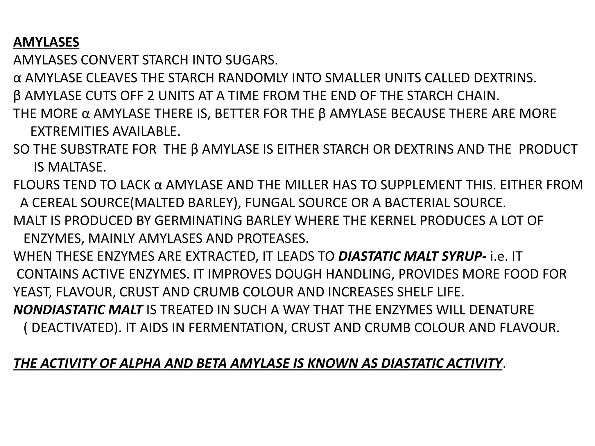 AMYLASES
AMYLASES CONVERT STARCH INTO SUGARS.
α AMYLASE CLEAVES THE STARCH RANDOMLY INTO SMALLER UNITS CALLED DEXTRINS.
β AMYLASE CUTS OFF 2 UNITS AT A TIME FROM THE END OF THE STARCH CHAIN.
THE MORE α AMYLASE THERE IS, BETTER FOR THE β AMYLASE BECAUSE THERE ARE MORE
EXTREMITIES AVAILABLE.
SO THE SUBSTRATE FOR THE β AMYLASE IS EITHER STARCH OR DEXTRINS AND THE PRODUCT
IS MALTASE.
FLOURS TEND TO LACK α AMYLASE AND THE MILLER HAS TO SUPPLEMENT THIS. EITHER FROM
A CEREAL SOURCE(MALTED BARLEY), FUNGAL SOURCE OR A BACTERIAL SOURCE.
MALT IS PRODUCED BY GERMINATING BARLEY WHERE THE KERNEL PRODUCES A LOT OF
ENZYMES, MAINLY AMYLASES AND PROTEASES.
WHEN THESE ENZYMES ARE EXTRACTED, IT LEADS TO DIASTATIC MALT SYRUP- i.e. IT
CONTAINS ACTIVE ENZYMES. IT IMPROVES DOUGH HANDLING, PROVIDES MORE FOOD FOR
YEAST, FLAVOUR, CRUST AND CRUMB COLOUR AND INCREASES SHELF LIFE.
NONDIASTATIC MALT IS TREATED IN SUCH A WAY THAT THE ENZYMES WILL DENATURE
( DEACTIVATED). IT AIDS IN FERMENTATION, CRUST AND CRUMB COLOUR AND FLAVOUR.
THE ACTIVITY OF ALPHA AND BETA AMYLASE IS KNOWN AS DIASTATIC ACTIVITY.
 
