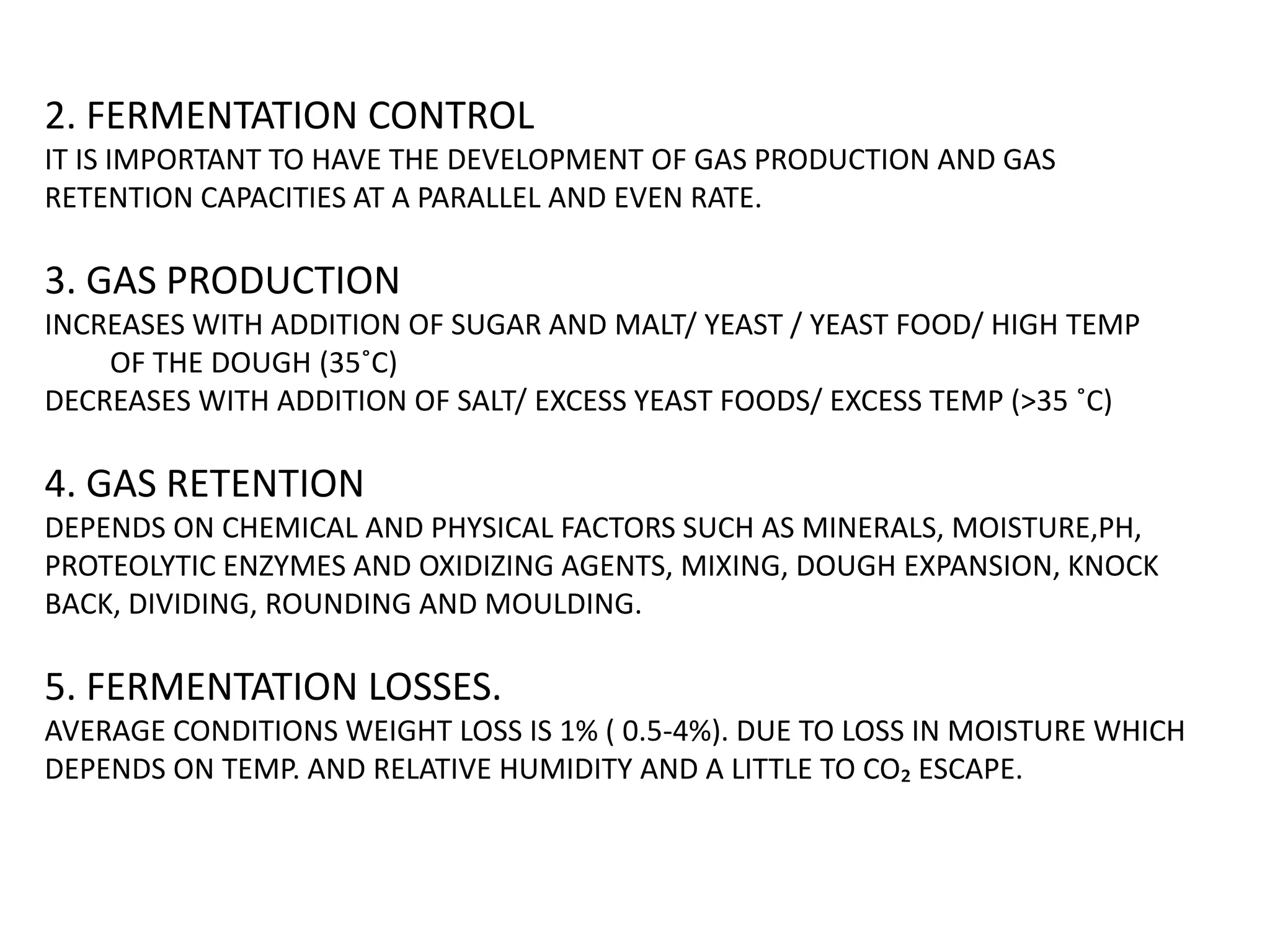 2. FERMENTATION CONTROL
IT IS IMPORTANT TO HAVE THE DEVELOPMENT OF GAS PRODUCTION AND GAS
RETENTION CAPACITIES AT A PARALLEL AND EVEN RATE.
3. GAS PRODUCTION
INCREASES WITH ADDITION OF SUGAR AND MALT/ YEAST / YEAST FOOD/ HIGH TEMP
OF THE DOUGH (35˚C)
DECREASES WITH ADDITION OF SALT/ EXCESS YEAST FOODS/ EXCESS TEMP (>35 ˚C)
4. GAS RETENTION
DEPENDS ON CHEMICAL AND PHYSICAL FACTORS SUCH AS MINERALS, MOISTURE,PH,
PROTEOLYTIC ENZYMES AND OXIDIZING AGENTS, MIXING, DOUGH EXPANSION, KNOCK
BACK, DIVIDING, ROUNDING AND MOULDING.
5. FERMENTATION LOSSES.
AVERAGE CONDITIONS WEIGHT LOSS IS 1% ( 0.5-4%). DUE TO LOSS IN MOISTURE WHICH
DEPENDS ON TEMP. AND RELATIVE HUMIDITY AND A LITTLE TO CO₂ ESCAPE.
 