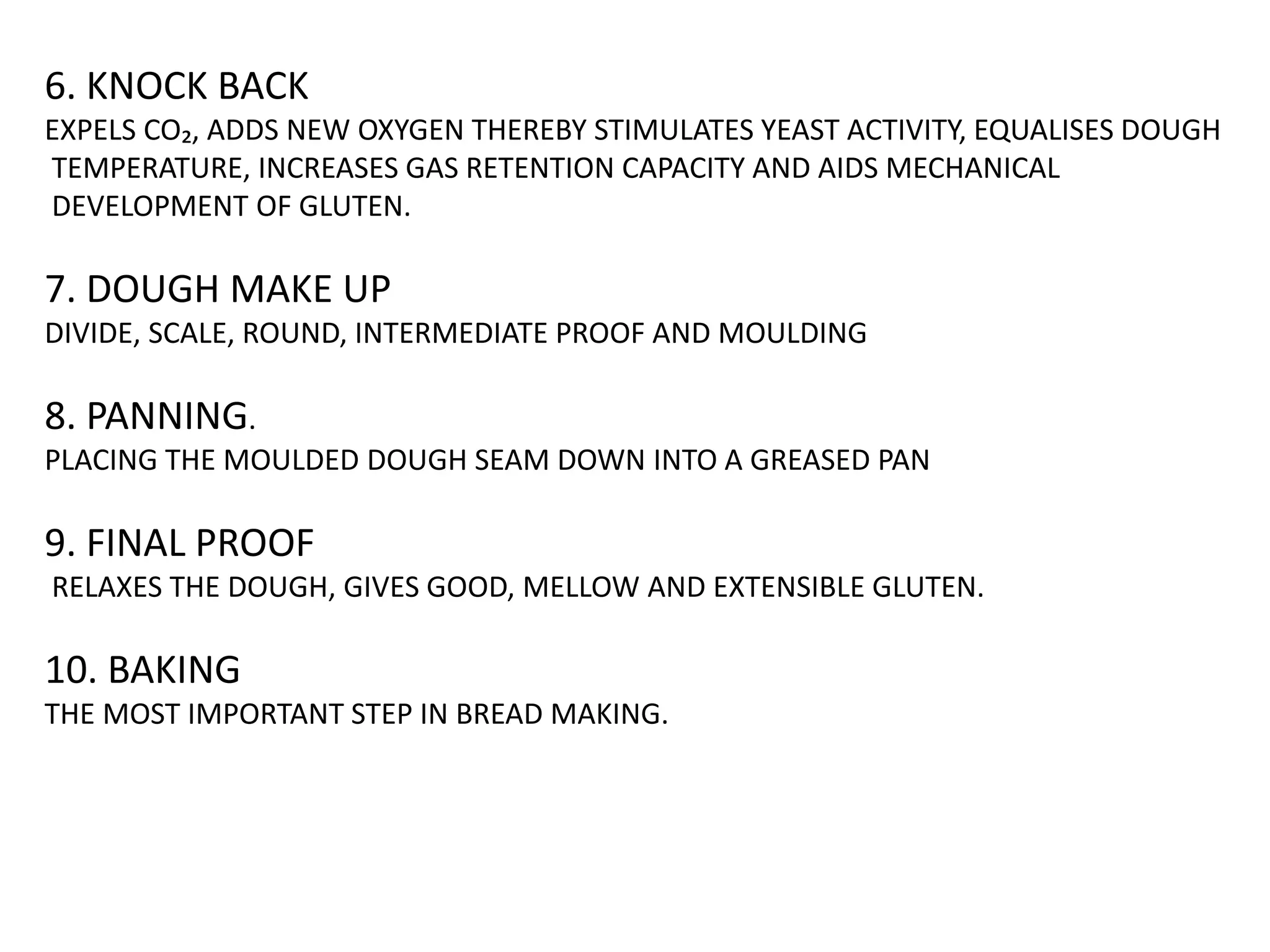 6. KNOCK BACK
EXPELS CO₂, ADDS NEW OXYGEN THEREBY STIMULATES YEAST ACTIVITY, EQUALISES DOUGH
TEMPERATURE, INCREASES GAS RETENTION CAPACITY AND AIDS MECHANICAL
DEVELOPMENT OF GLUTEN.
7. DOUGH MAKE UP
DIVIDE, SCALE, ROUND, INTERMEDIATE PROOF AND MOULDING
8. PANNING.
PLACING THE MOULDED DOUGH SEAM DOWN INTO A GREASED PAN
9. FINAL PROOF
RELAXES THE DOUGH, GIVES GOOD, MELLOW AND EXTENSIBLE GLUTEN.
10. BAKING
THE MOST IMPORTANT STEP IN BREAD MAKING.
 