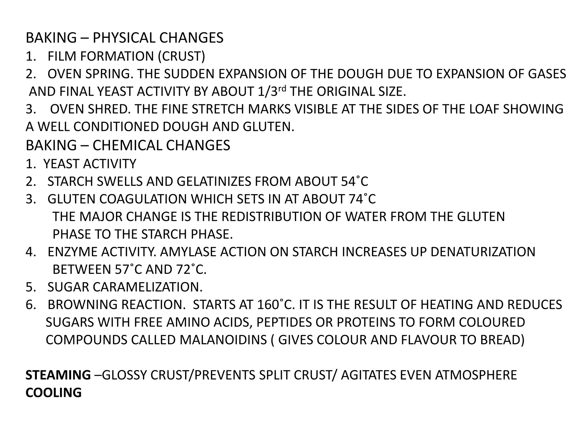 BAKING – PHYSICAL CHANGES
1. FILM FORMATION (CRUST)
2. OVEN SPRING. THE SUDDEN EXPANSION OF THE DOUGH DUE TO EXPANSION OF GASES
AND FINAL YEAST ACTIVITY BY ABOUT 1/3rd THE ORIGINAL SIZE.
3. OVEN SHRED. THE FINE STRETCH MARKS VISIBLE AT THE SIDES OF THE LOAF SHOWING
A WELL CONDITIONED DOUGH AND GLUTEN.
BAKING – CHEMICAL CHANGES
1. YEAST ACTIVITY
2. STARCH SWELLS AND GELATINIZES FROM ABOUT 54˚C
3. GLUTEN COAGULATION WHICH SETS IN AT ABOUT 74˚C
THE MAJOR CHANGE IS THE REDISTRIBUTION OF WATER FROM THE GLUTEN
PHASE TO THE STARCH PHASE.
4. ENZYME ACTIVITY. AMYLASE ACTION ON STARCH INCREASES UP DENATURIZATION
BETWEEN 57˚C AND 72˚C.
5. SUGAR CARAMELIZATION.
6. BROWNING REACTION. STARTS AT 160˚C. IT IS THE RESULT OF HEATING AND REDUCES
SUGARS WITH FREE AMINO ACIDS, PEPTIDES OR PROTEINS TO FORM COLOURED
COMPOUNDS CALLED MALANOIDINS ( GIVES COLOUR AND FLAVOUR TO BREAD)
STEAMING –GLOSSY CRUST/PREVENTS SPLIT CRUST/ AGITATES EVEN ATMOSPHERE
COOLING
 