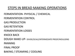 STEPS IN BREAD MAKING OPERATIONS
FERMENTATION- PHYSICAL / CHEMICAL
FERMENTATION CONTROL
GAS PRODUCTION
GAS RETENTION
FERMENTATION LOSSES
KNOCK BACK
DOUGH MAKE-UP- DIVIDE/SCALE/INTERMEDIATE PROOF/MOULDING
PANNING
FINAL PROOF
BAKING / STEAMING / COOLING
 