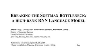 BREAKING THE SOFTMAX BOTTLENECK:
A HIGH-RANK RNN LANGUAGE MODEL
Zhilin Yang∗, Zihang Dai∗, Ruslan Salakhutdinov, William W. Cohen
School of Computer Science
Carnegie Mellon University
{zhiliny,dzihang,rsalakhu,wcohen}@cs.cmu.edu
Publish as a conference paper at ICLR 2018
∗Equal contribution. Ordering determined by dice rolling. Ray
 