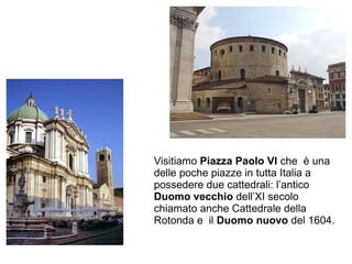 Visitiamo Piazza Paolo VI che è una
delle poche piazze in tutta Italia a
possedere due cattedrali: l’antico
Duomo vecchio ...