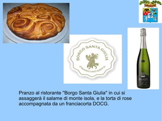 Pranzo al ristorante ''Borgo Santa Giulia'' in cui si
assaggerà il salame di monte isola, e la torta di rose
accompagnata da un franciacorta DOCG.
 