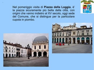 .

    Nel pomeriggio visita di Piazza della Loggia, è’
    la piazza sicuramente più bella della città, con
    origini che vanno indietro al XV secolo, oggi sede
    del Comune, che si distingue per la particolare
    cupola in piombo.
 