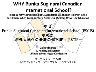 WHY Bunka Suginami Canadian
International School?
Reasons Why Completing a BSCIS Academic Graduation Program is the
Best Choice when Preparing for a Successful Western University Education
なぜ
Bunka Suginami Canadian International School (BSCIS)
なのか
―海外大学への最高の選択肢： BSCIS― 
Margaret Compo
BC Ministry of Education
Offshore Schools Program Consultant
マーガレット・コンポ
BC オフショアスクールプログラム　コンサルタント
 