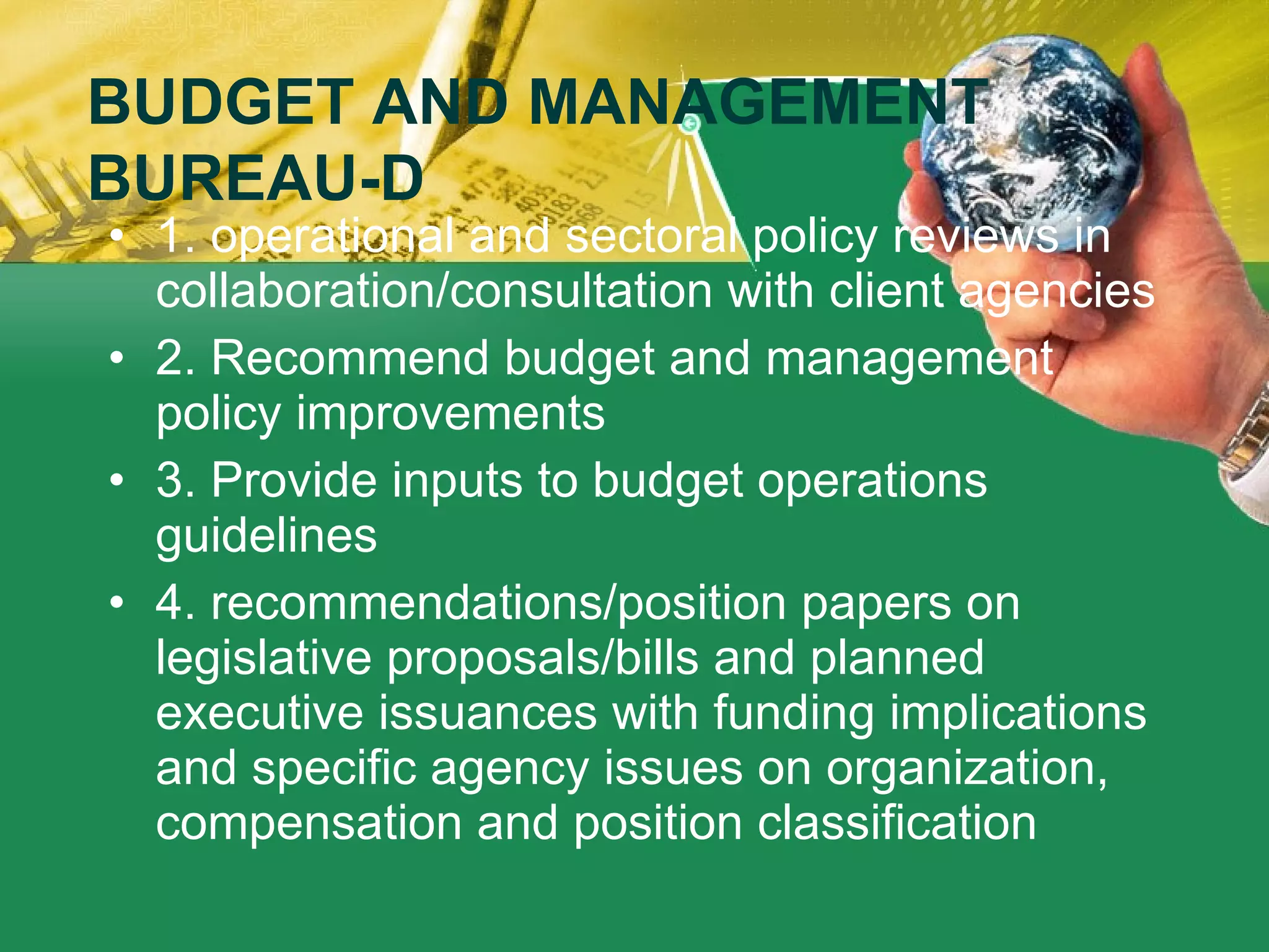 1. operational and sectoral policy reviews in collaboration/consultation with client agencies 2. Recommend budget and management policy improvements 3. Provide inputs to budget operations guidelines 4. recommendations/position papers on legislative proposals/bills and planned executive issuances with funding implications and specific agency issues on organization, compensation and position classification BUDGET AND MANAGEMENT BUREAU-D 