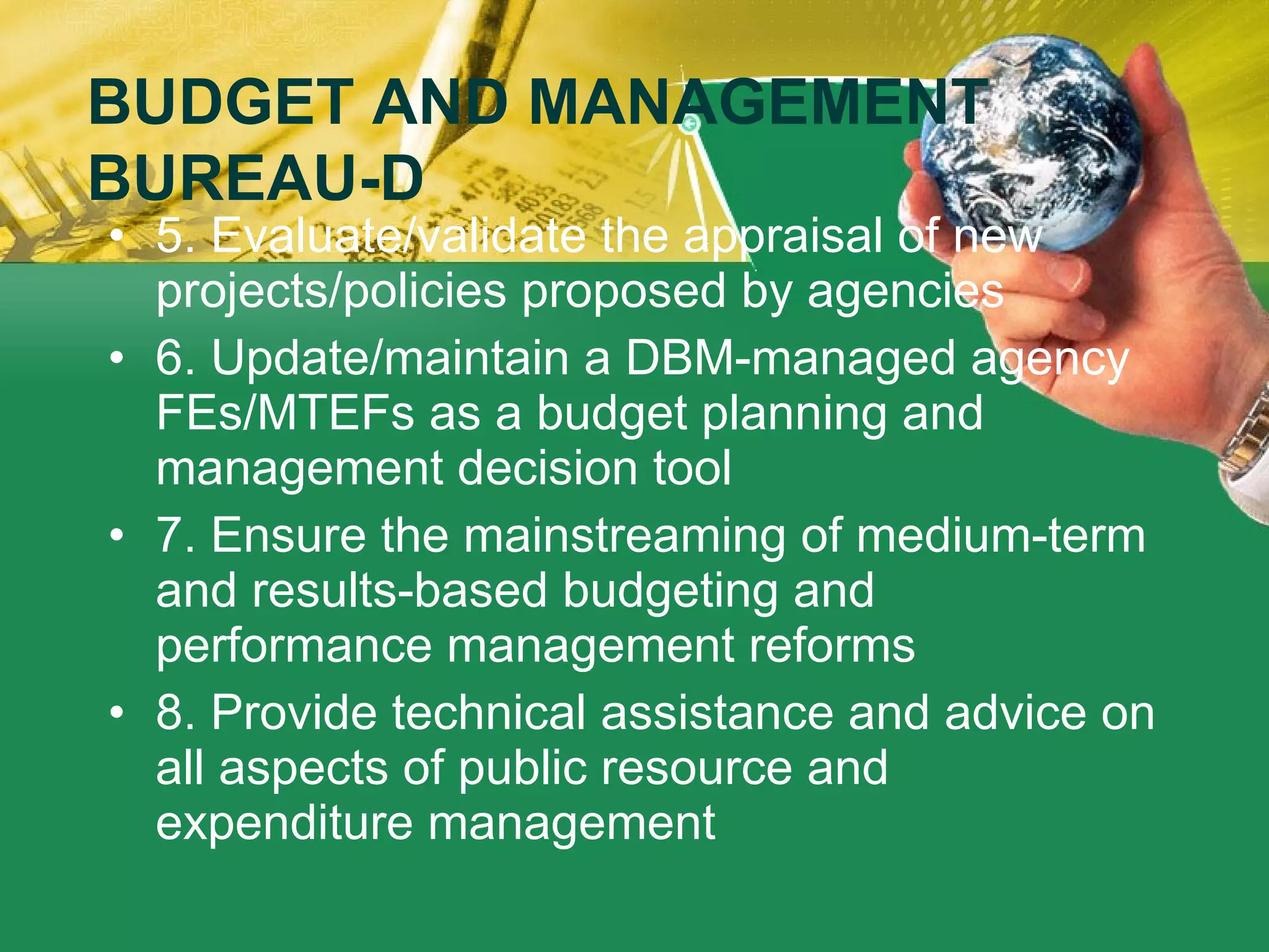 5. Evaluate/validate the appraisal of new projects/policies proposed by agencies 6. Update/maintain a DBM-managed agency FEs/MTEFs as a budget planning and management decision tool 7. Ensure the mainstreaming of medium-term and results-based budgeting and performance management reforms   8. Provide technical assistance and advice on all aspects of public resource and expenditure management BUDGET AND MANAGEMENT BUREAU-D 