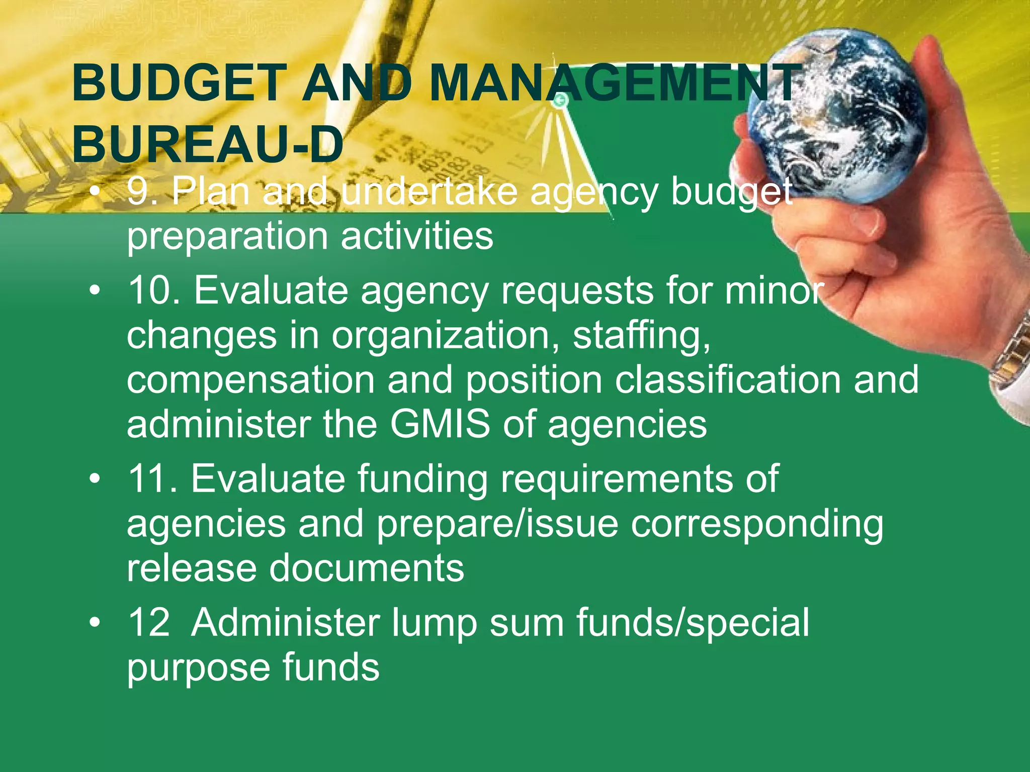 9. Plan and undertake agency budget preparation activities 10. Evaluate agency requests for minor changes in organization, staffing, compensation and position classification and administer the GMIS of agencies   11. Evaluate funding requirements of agencies and prepare/issue corresponding release documents 12  Administer lump sum funds/special purpose funds    BUDGET AND MANAGEMENT BUREAU-D 