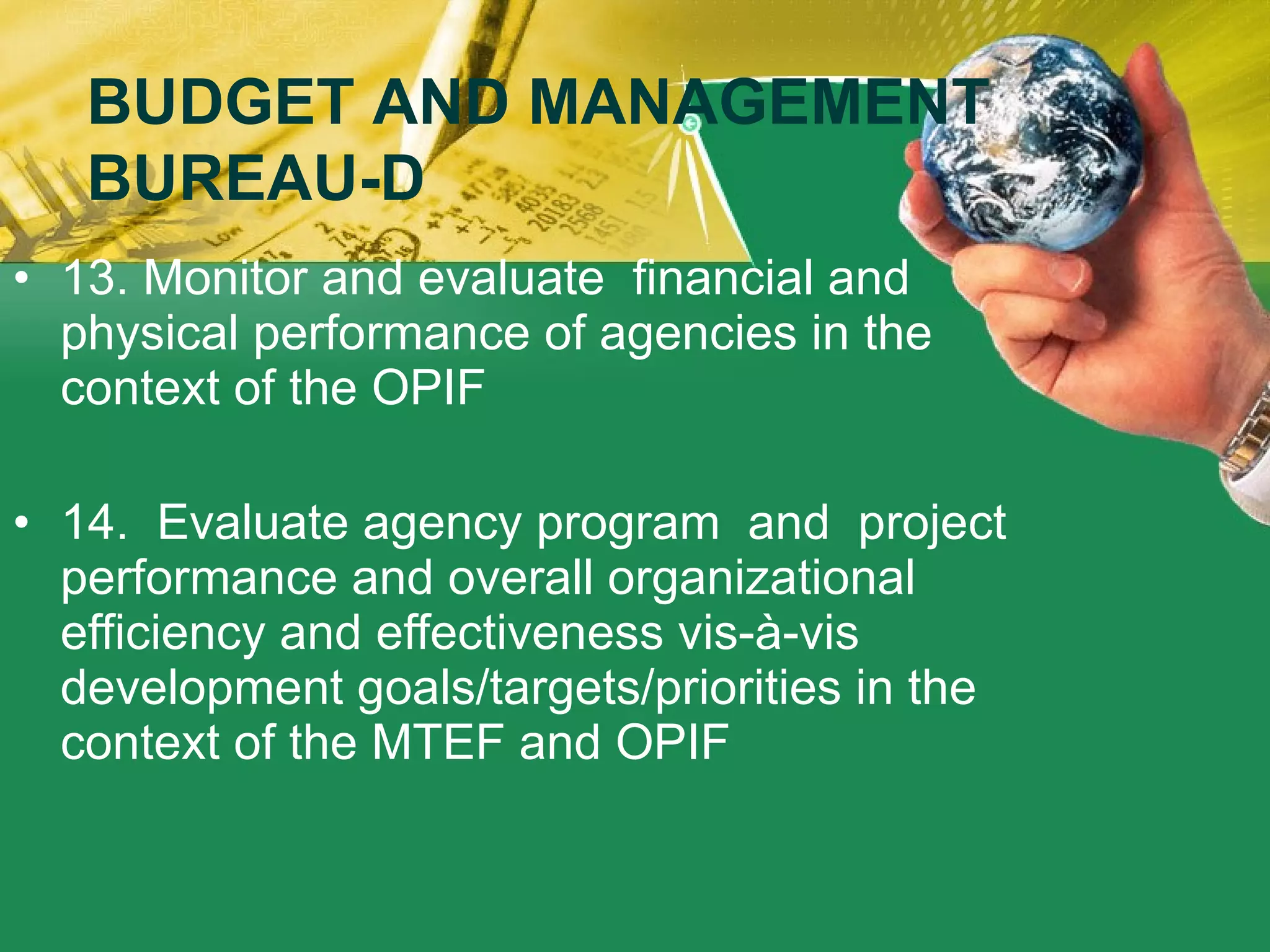 13. Monitor and evaluate  financial and physical performance of agencies in the context of the OPIF 14.  Evaluate agency program  and  project performance and overall organizational efficiency and effectiveness vis-à-vis development goals/targets/priorities in the context of the MTEF and OPIF BUDGET AND MANAGEMENT BUREAU-D 
