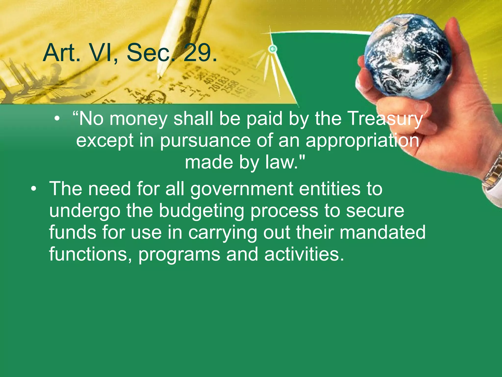 Art. VI, Sec. 29. “ No money shall be paid by the Treasury except in pursuance of an appropriation made by law."  The need for all government entities to undergo the budgeting process to secure funds for use in carrying out their mandated functions, programs and activities.  