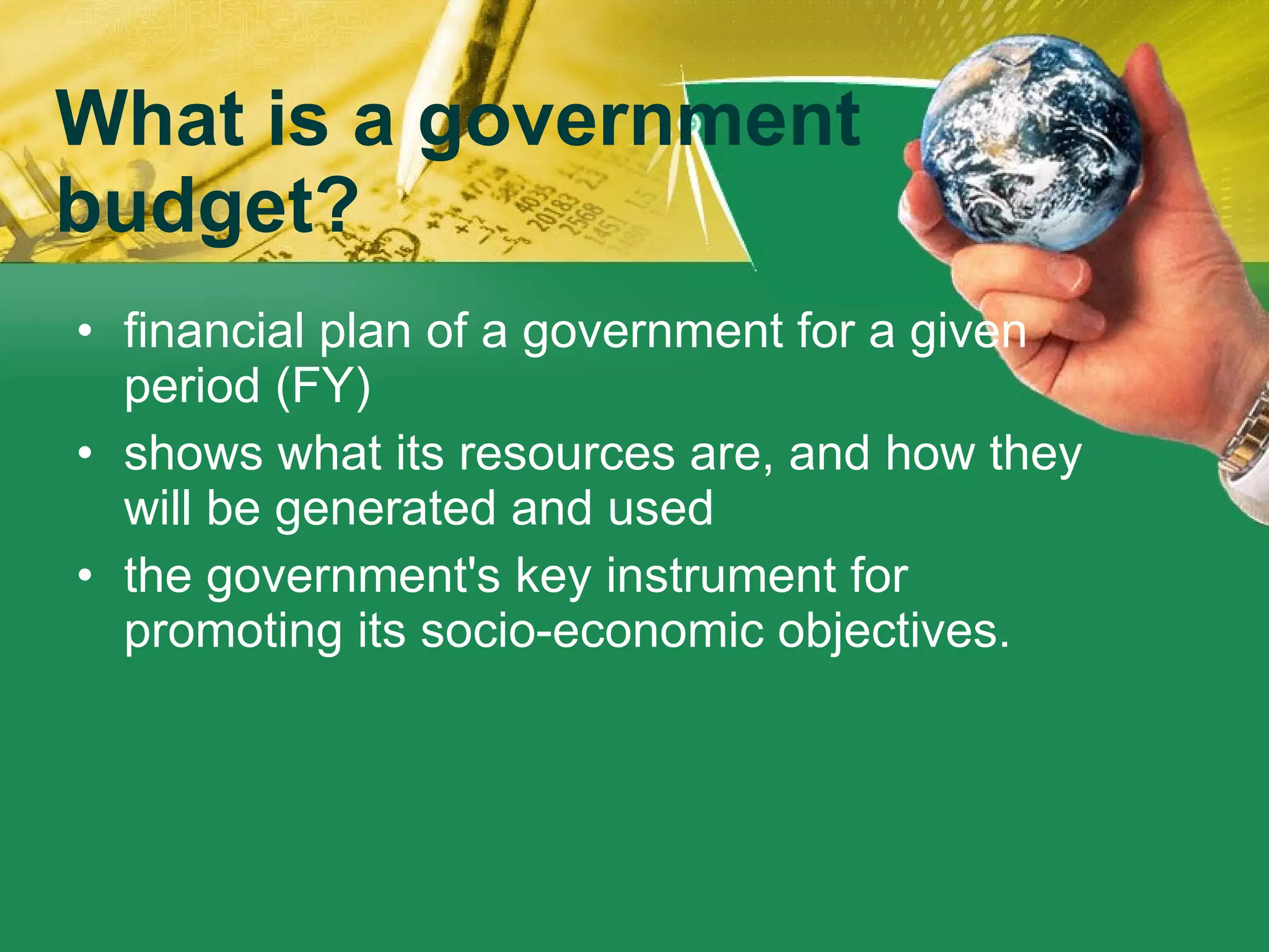 What is a government budget? financial plan of a government for a given period (FY) shows what its resources are, and how they will be generated and used the government's key instrument for promoting its socio-economic objectives. 