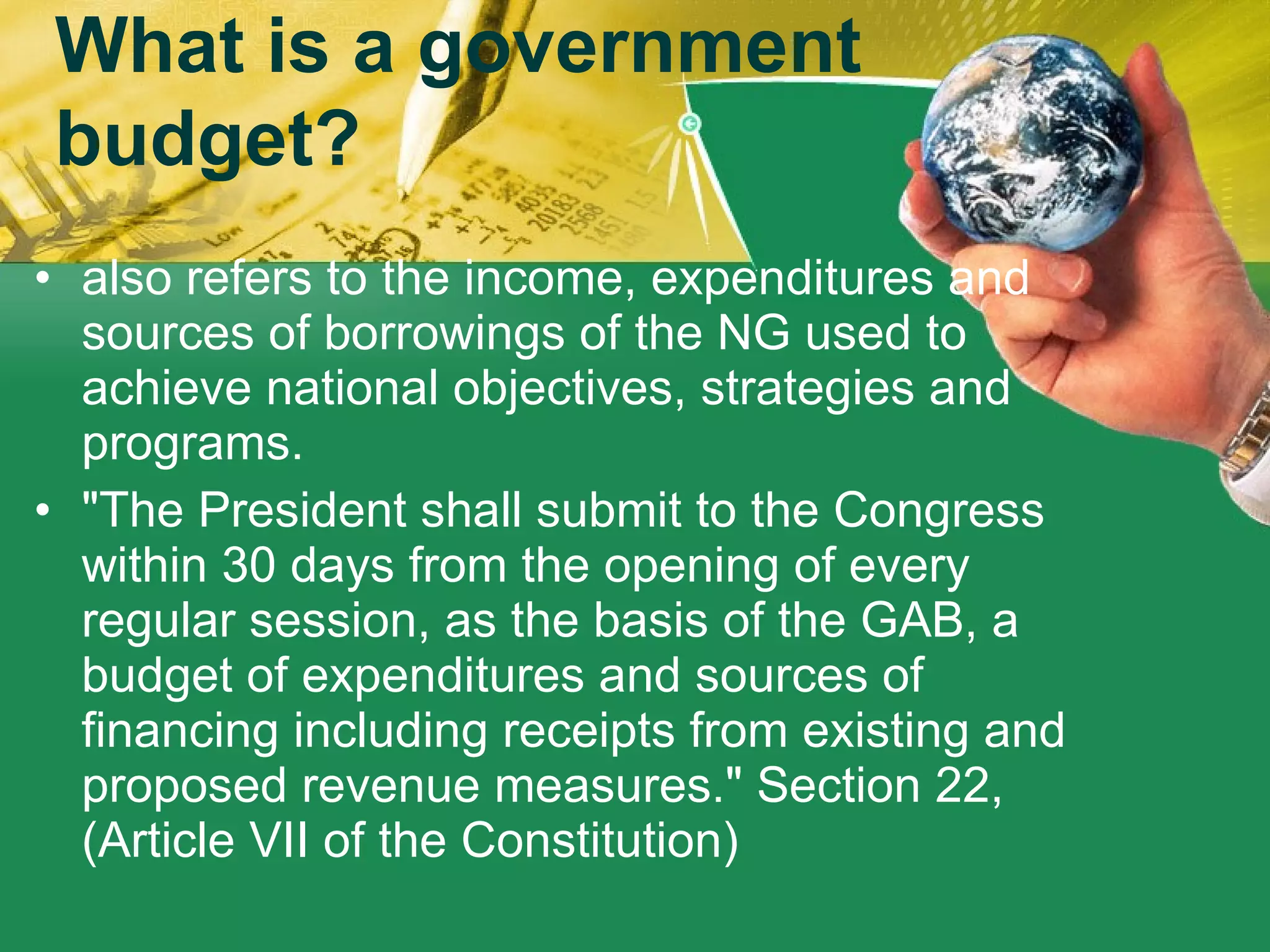 also refers to the income, expenditures and sources of borrowings of the NG used to achieve national objectives, strategies and programs.  "The President shall submit to the Congress within 30 days from the opening of every regular session, as the basis of the GAB, a budget of expenditures and sources of financing including receipts from existing and proposed revenue measures." Section 22, (Article VII of the Constitution)  What is a government budget? 