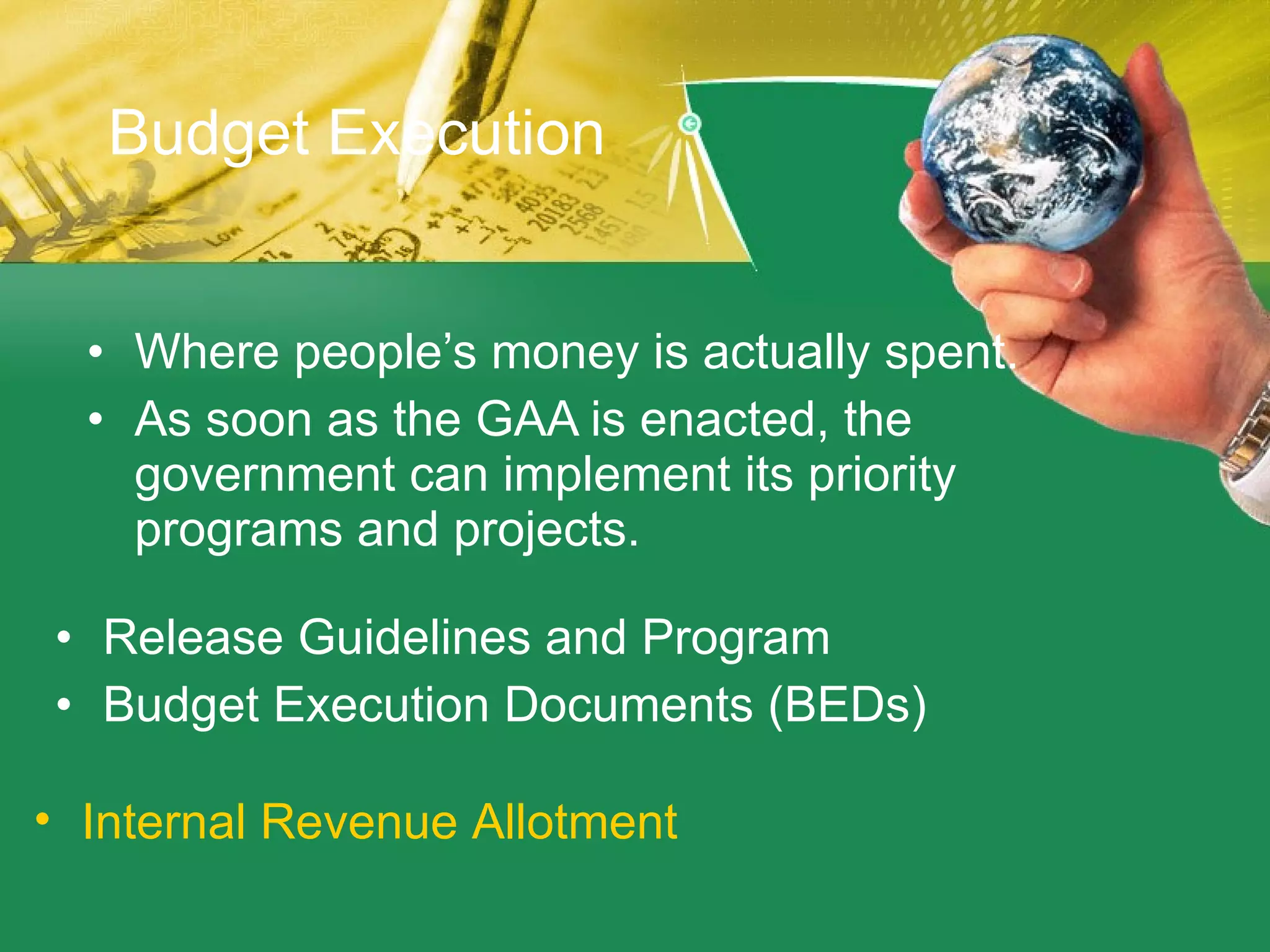 Budget Execution Where people’s money is actually spent.  As soon as the GAA is enacted, the government can implement its priority programs and projects. Release Guidelines and Program Budget Execution Documents (BEDs)  Internal Revenue Allotment 